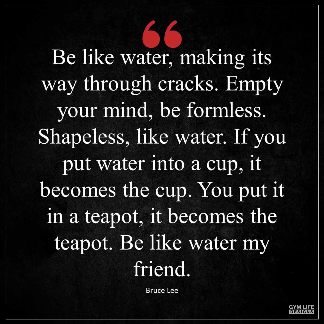 Be like water making its way through cracks Empty your mind be formless Shapeless like water If you put water into a cup it becomes the cup You put it in a teapot it becomes the teapot Be li