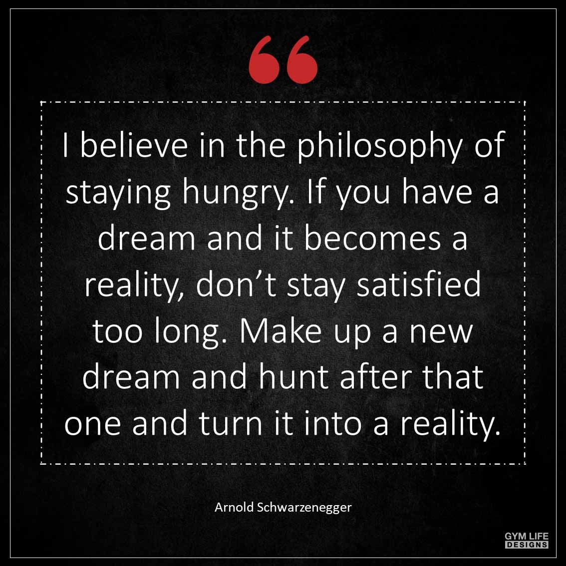 I believe in the philosophy of staying hungry If you have a dream and it becomes a reality don t stay satisfied too long