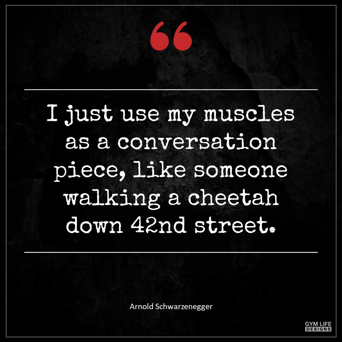 I just use my muscles as a conversation piece like someone walking a cheetah down 42nd Street