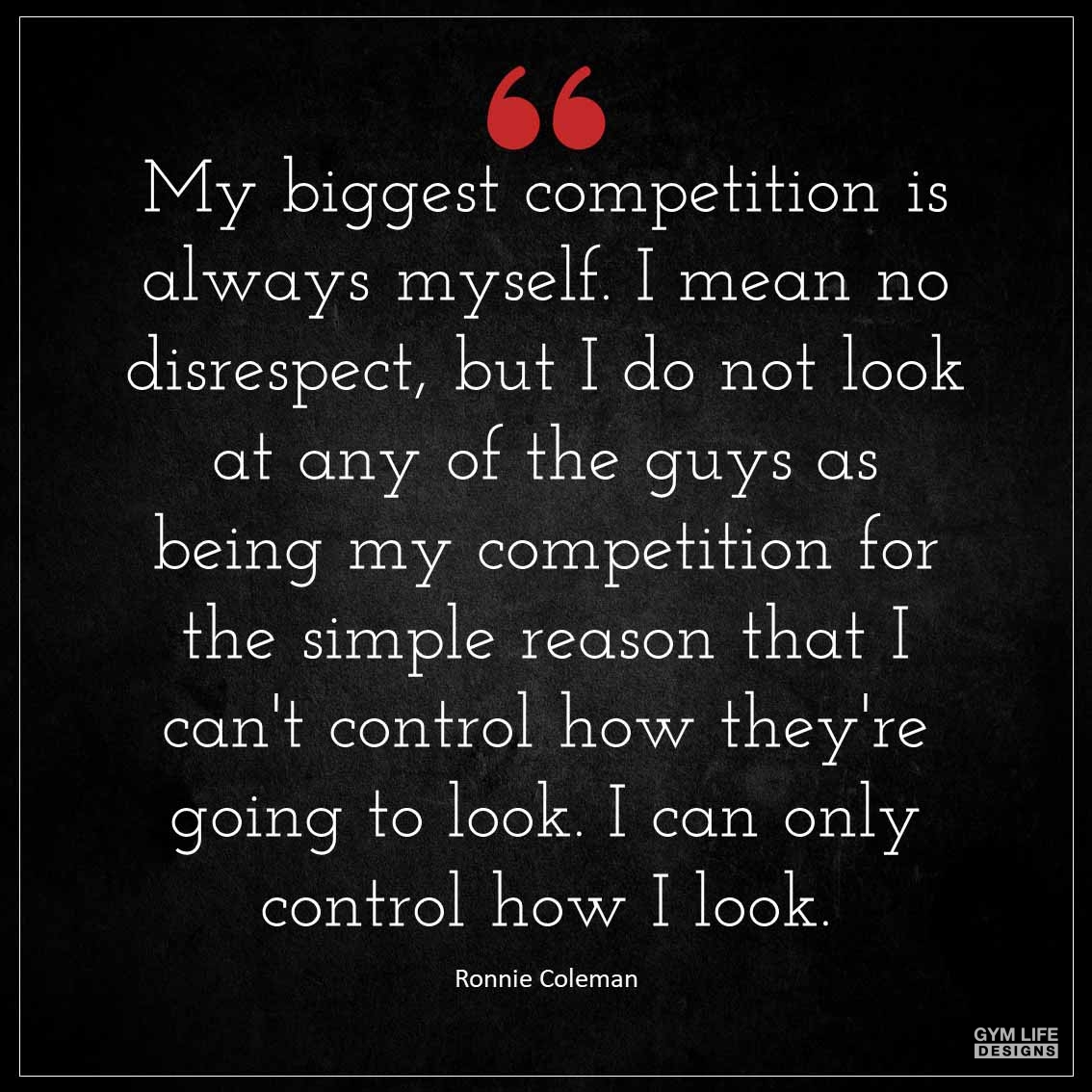 My biggest competition is always myself I mean no disrespect but I do not look at any of the guys as being my competition for the simple reason that I can t control how they re going to look I can