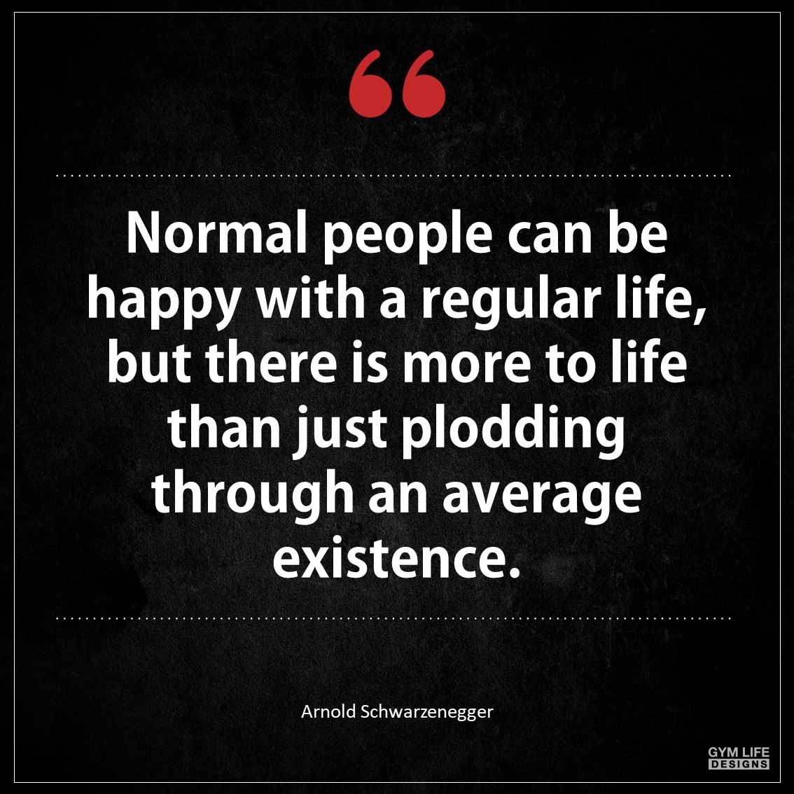 Normal people can be happy with a regular life but there is more to life than just plodding through an average
