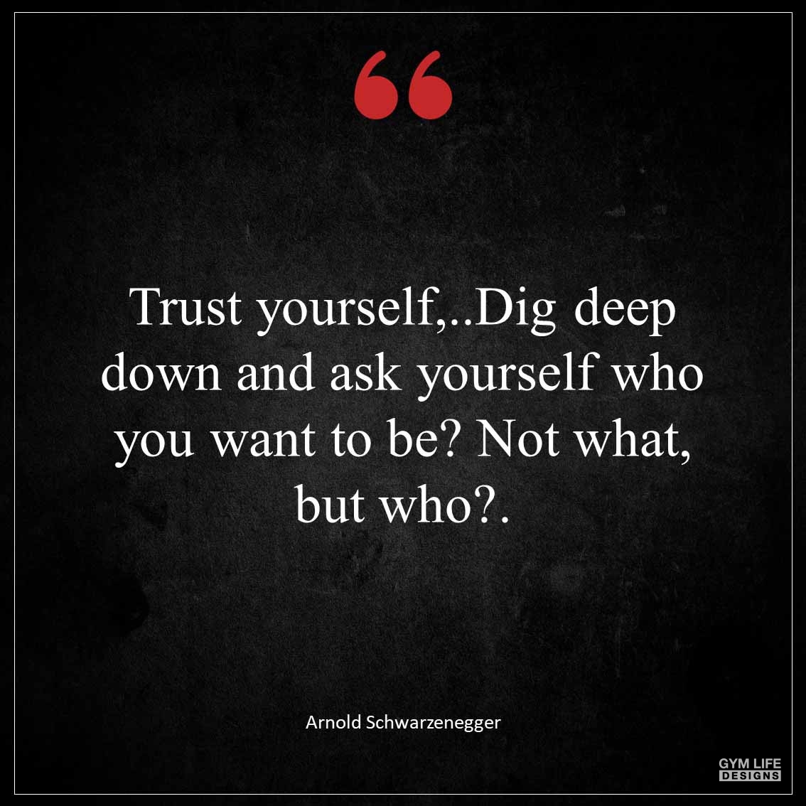 Trust yourself dig deep down and ask yourself who you want to be Not what but who