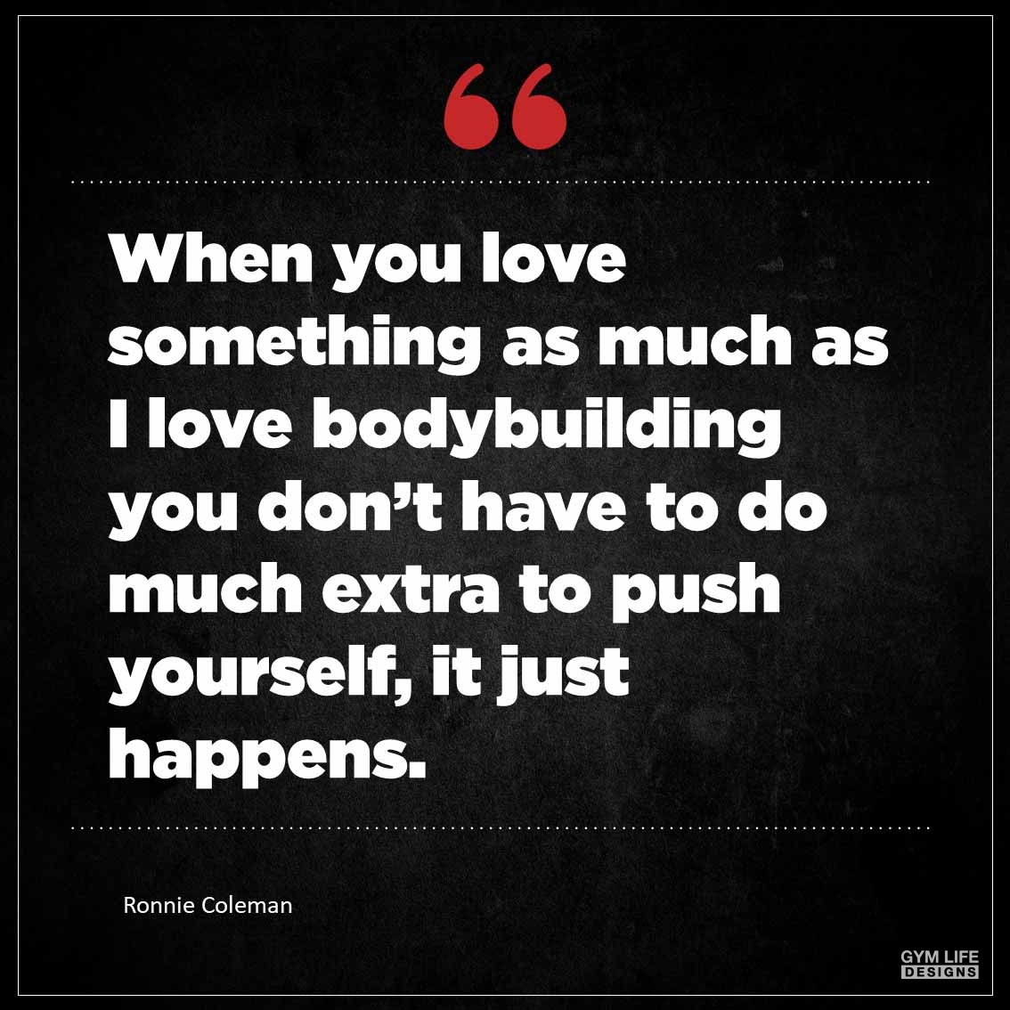 When you love something as much as I love bodybuilding you don t have to do much extra to push yourself it just happens