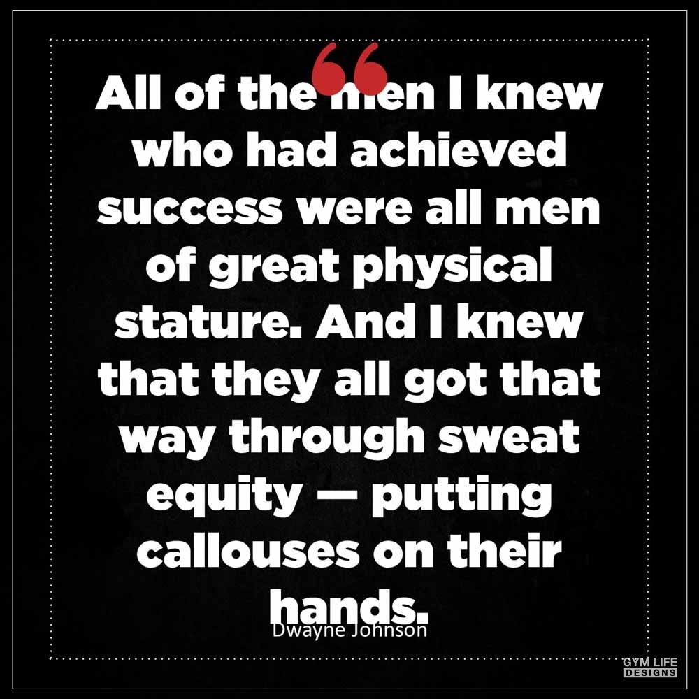 Dwayne Johnson All of the men I knew who had achieved success were all men of great physical stature And I knew that they all got that way through sweat equity putting callouses on their hands