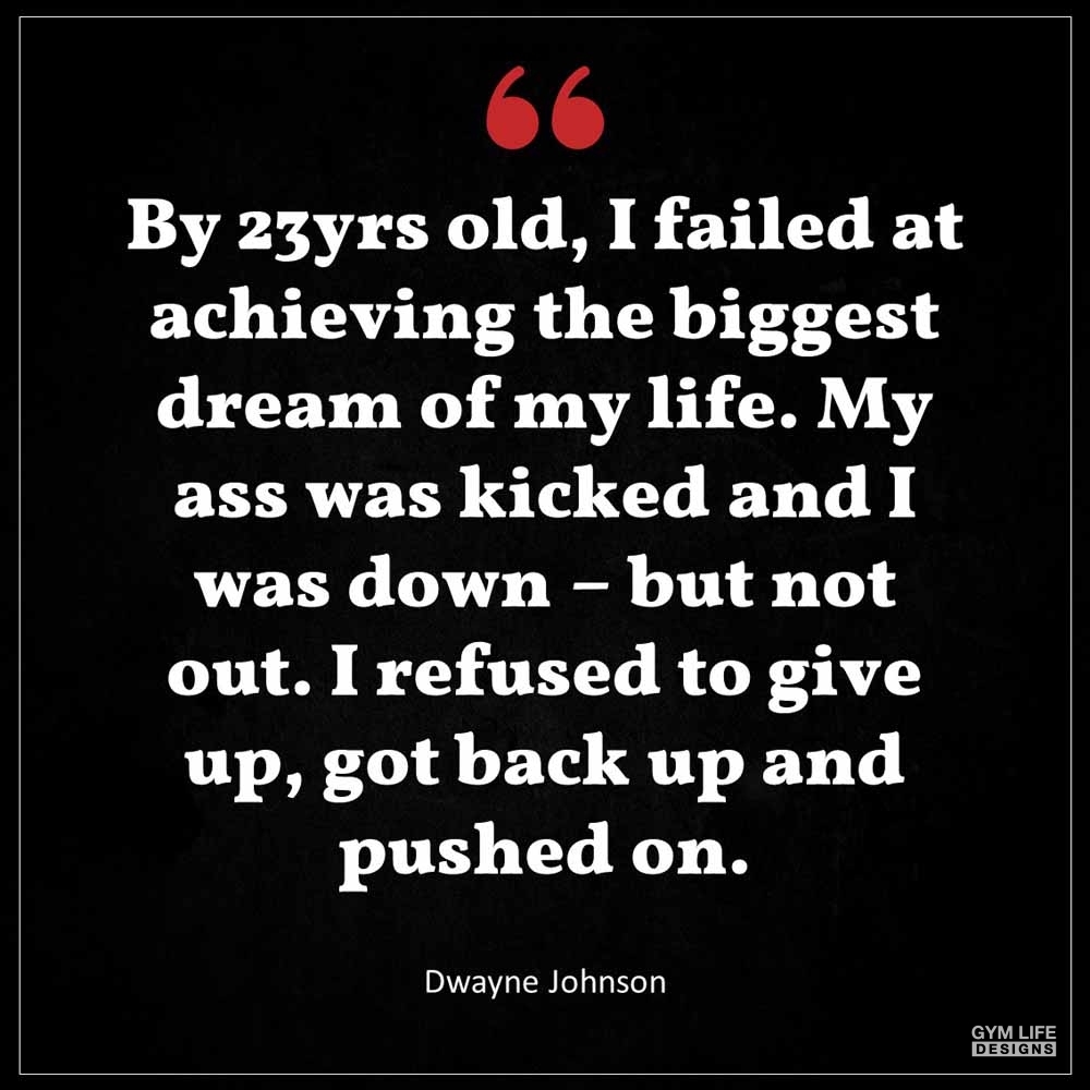 Dwayne Johnson By 23yrs old I failed at achieving the biggest dream of my life My ass was kicked and I was down but not out I refused to give up got back up and pushed on