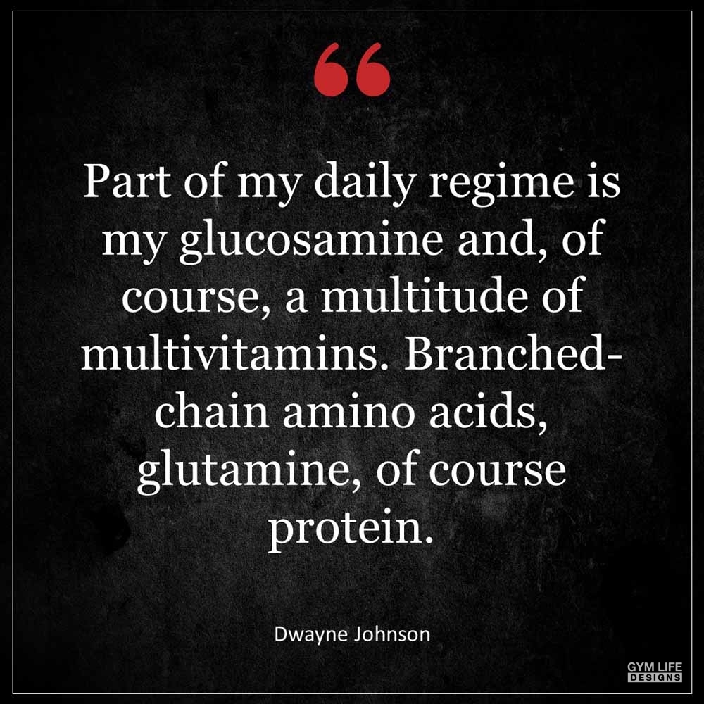 Dwayne Johnson Part of my daily regime is my glucosamine and of course a multitude of multivitamins Branched chain amino acids glutamine of course protein