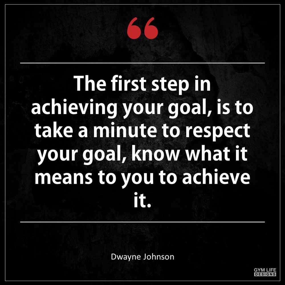 Dwayne Johnson The first step in achieving your goal is to take a minute to respect your goal know what it means to you to achieve it
