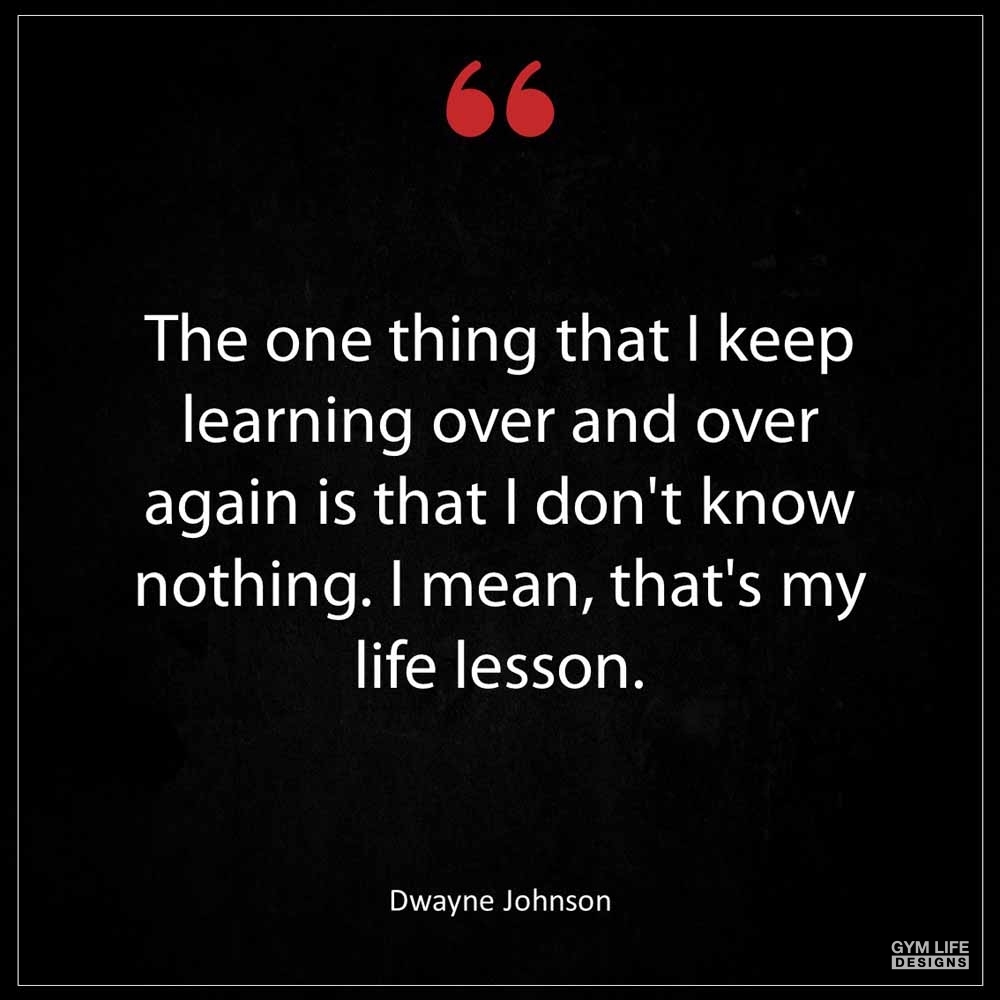 Dwayne Johnson The one thing that I keep learning over and over again is that I don t know nothing I mean that s my life lesson