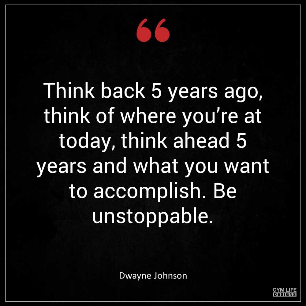 Dwayne Johnson Think back 5 years ago think of where you re at today think ahead 5 years and what you want to accomplish Be unstoppable