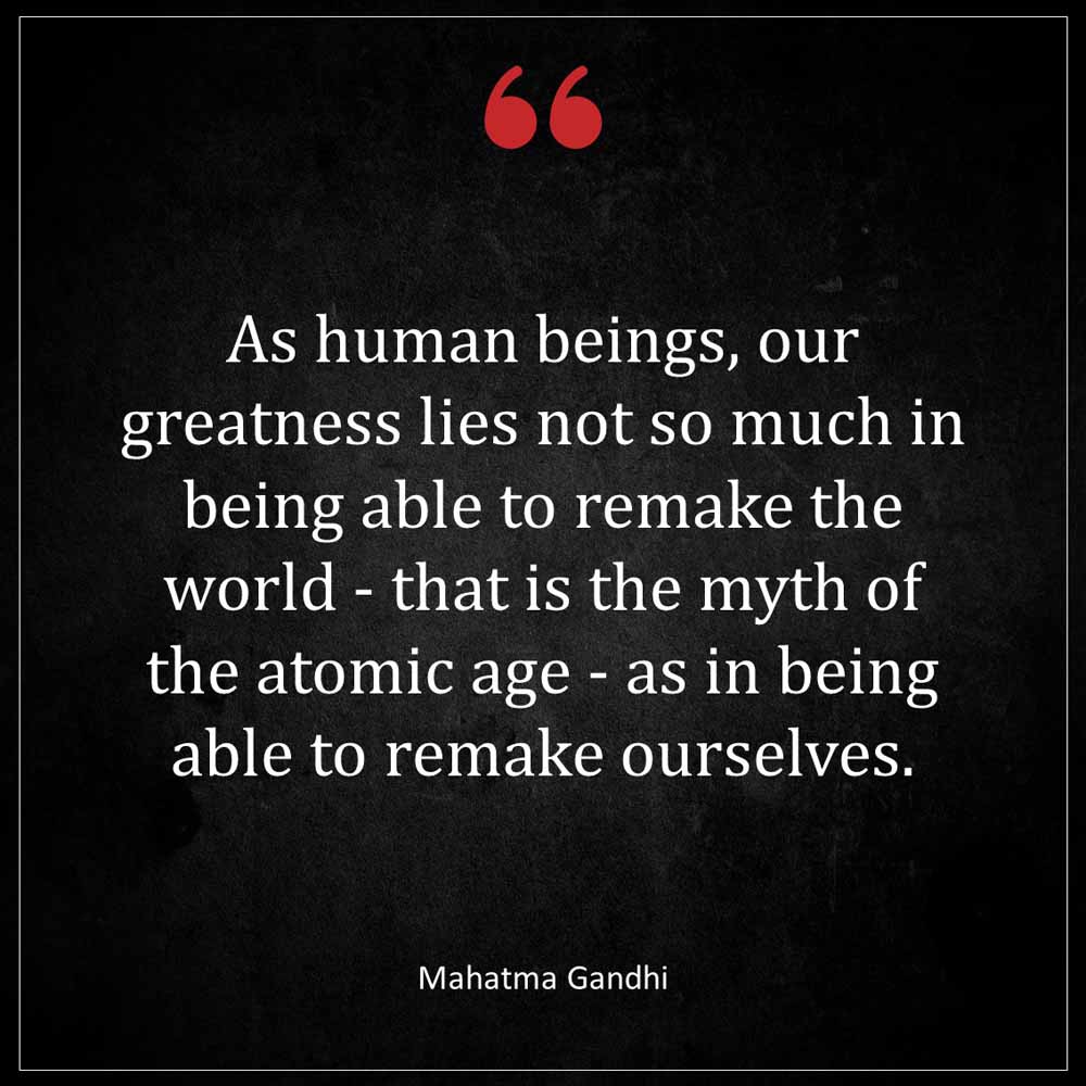 Mahatma Gandhi As human beings our greatness lies not so much in being able to remake the world that is the myth of the atomic age as in being able to remake ou