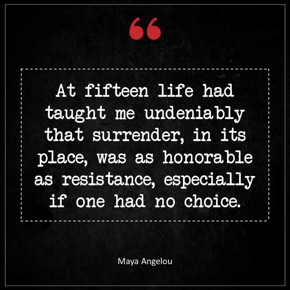 Maya Angelou At fifteen life had taught me undeniably that surrender in its place was as honorable as resistance especially if one had no choice