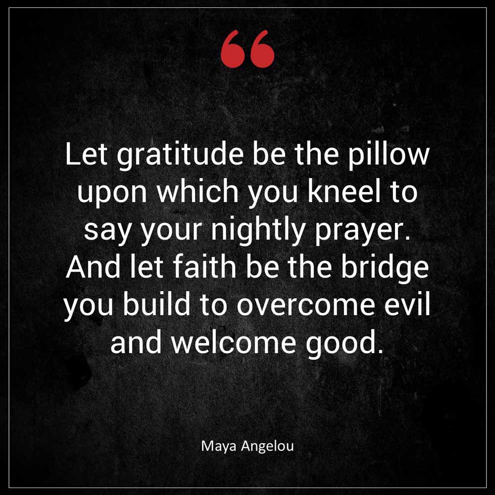 Maya Angelou Let gratitude be the pillow upon which you kneel to say your nightly prayer And let faith be the bridge you build to overcome evil and welcome good
