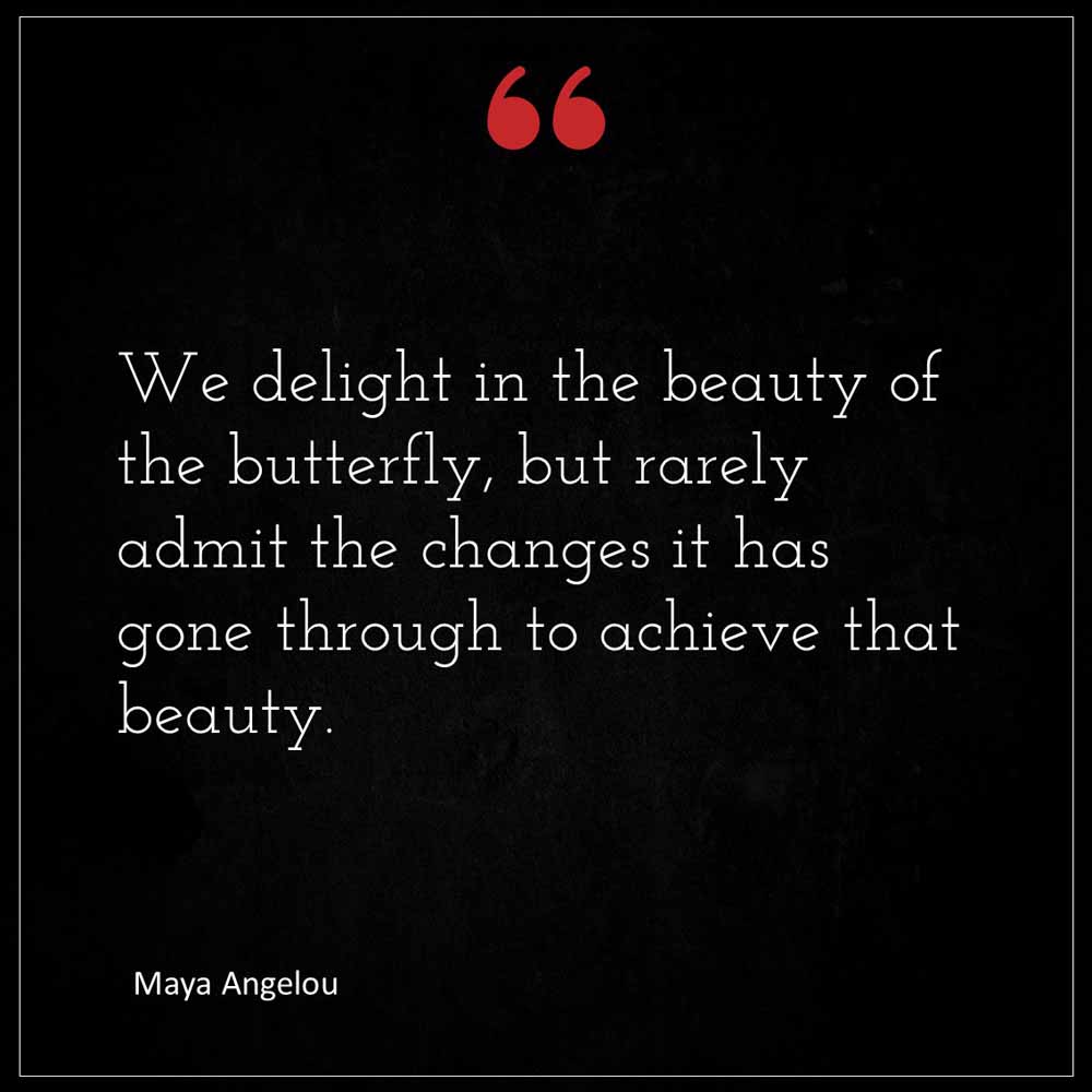 Maya Angelou We delight in the beauty of the butterfly but rarely admit the changes it has gone through to achieve that beauty