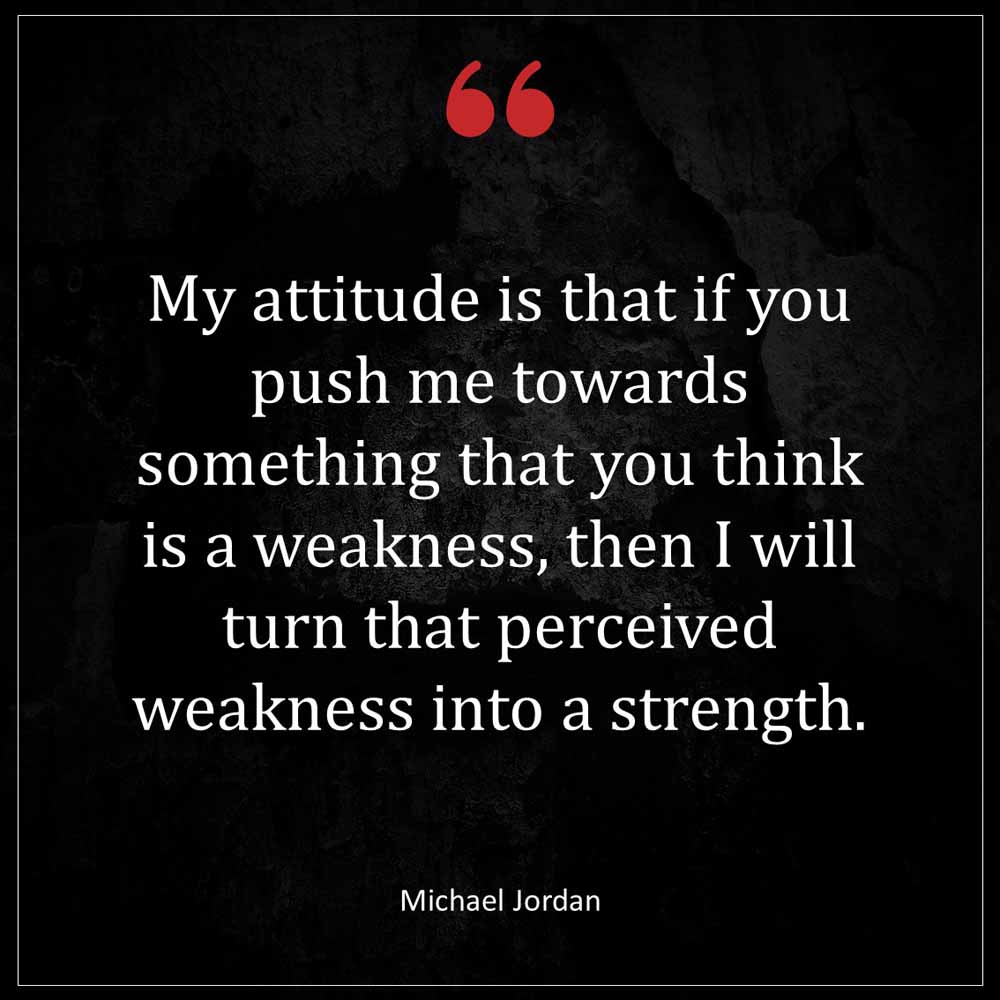 Michael Jordan My attitude is that if you push me towards something that you think is a weakness then I will turn that perceived weakness into a strength