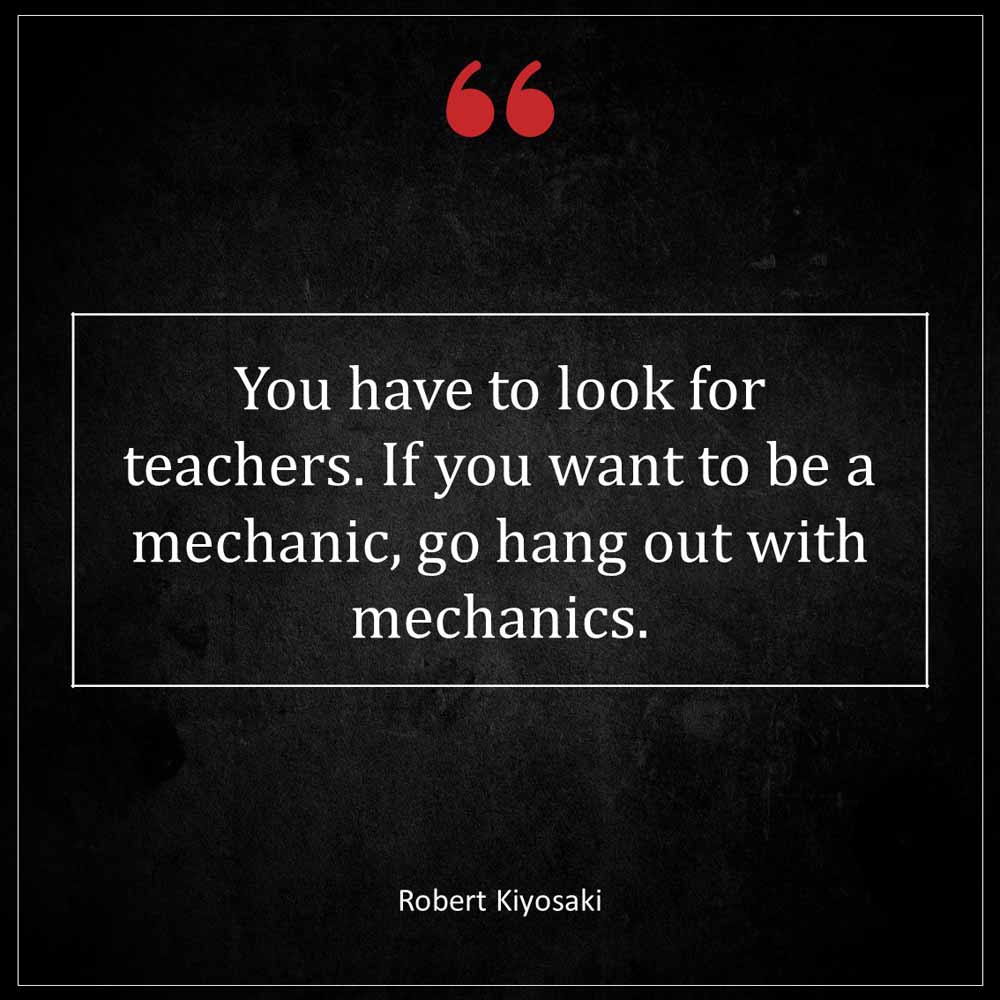 Robert Kiyosaki You have to look for teachers If you want to be a mechanic go hang out with mechanics