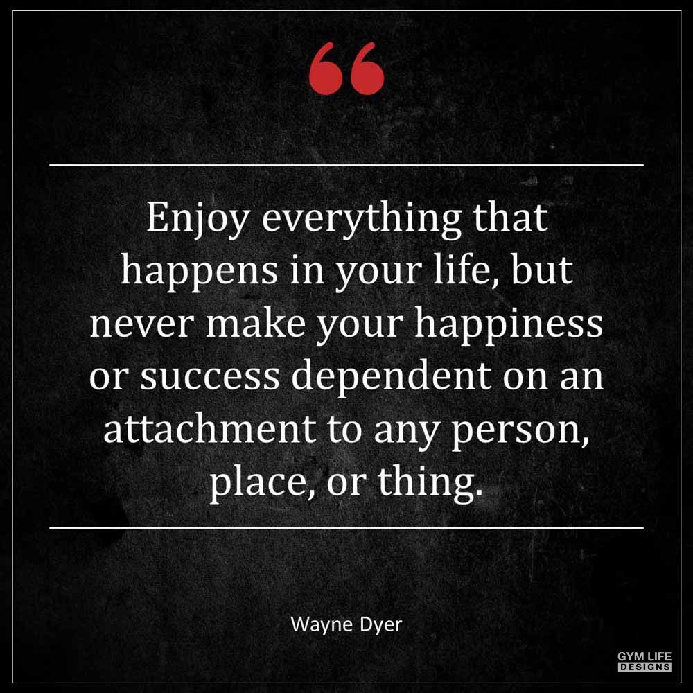 Wayne Dyer Enjoy everything that happens in your life but never make your happiness or success dependent on an attachment to any person place or thing