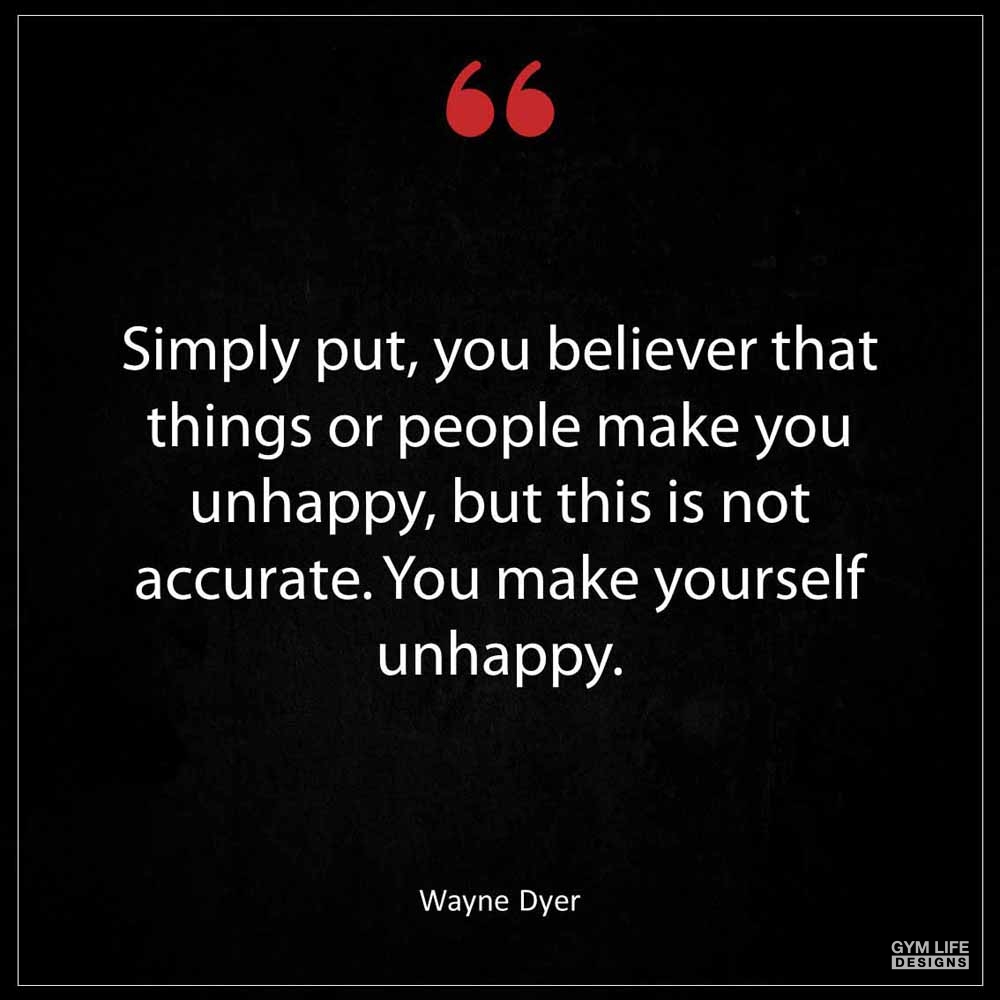 Wayne Dyer Simply put you believer that things or people make you unhappy but this is not accurate You make yourself unhappy