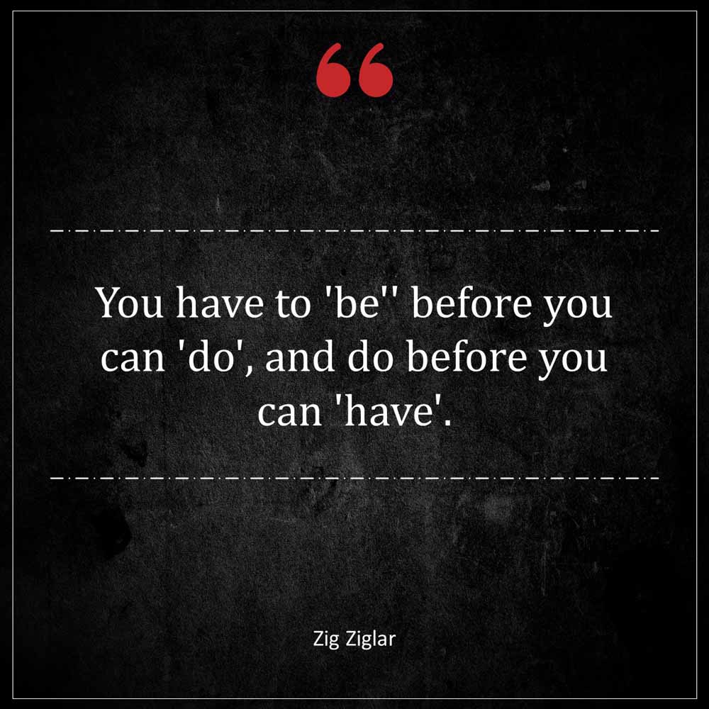 Zig Ziglar You have to be before you can do and do before you can have
